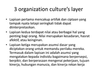 3 organization culture’s layer
• Lapisan pertama mencakup artifak dan ciptaan yang
tampak nyata tetapi seringkali tidak dapat
diinterpretasikan.
• Lapisan kedua terdapat nilai atau berbagai hal yang
penting bagi orang. Nilai merupakan kesadaran, hasrat
afektif, atau keinginan.
• Lapisan ketiga merupakan asumsi dasar yang
diciptakan orang untuk memandu perilaku mereka.
Termasuk dalam lapisan ini adalah asumsi yang
mengatakan kepada individu bagaimana berpersepsi,
berpikir, dan berperasaan mengenai pekerjaan, tujuan
kinerja, hubungan manusia, dan kinerja rekan kerja
 