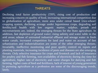 Declining total factor productivity (TFP), rising cost of production and
increasing concern on quality of food, increasing international competition due
to globalization of agriculture, more area under cereal based (rice-wheat)
cropping system, declining acreage under leguminous crops, degrading soil
fertility/soil health with low organic matter, sulphur, potash and
micronutrients are, indeed, the emerging threats for the State agriculture. In
addition, fast depletion of ground water; rising salinity and water table in the
arid areas; release of untreated industrial effluent and sewage water in fresh
water canals, increased competition for land and water on account of fast
urbanization and industrialization are some of the other emerging threats.
Invariably, ineffective monitoring and poor quality control on inputs and
planting materials, increasing incidence of pests and diseases are also emerging
threats. Only selective insurance for crops and livestock and lack of insurance
for poultry and fish farming, non-availability of electricity during day time for
agriculture, higher rate of electricity and water charges for dairying and fish
farming, higher costs of feed and fertilizers, lack of interest of young generation
in pursuing agriculture as a profession are some of the discouraging trends,
lately.
 