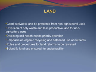 •Good cultivable land be protected from non-agricultural uses
•Diversion of only waste and less productive land for non-
agriculture uses
•Declining soil health needs priority attention
•Emphasis on organic recycling and balanced use of nutrients
•Rules and procedures for land reforms to be revisited
•Scientific land use ensured for sustainability
 