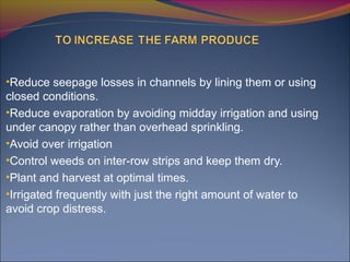 •Reduce seepage losses in channels by lining them or using
closed conditions.
•Reduce evaporation by avoiding midday irrigation and using
under canopy rather than overhead sprinkling.
•Avoid over irrigation
•Control weeds on inter-row strips and keep them dry.
•Plant and harvest at optimal times.
•Irrigated frequently with just the right amount of water to
avoid crop distress.
 