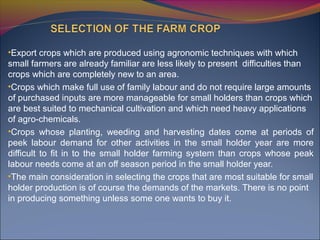 •Export crops which are produced using agronomic techniques with which
small farmers are already familiar are less likely to present difficulties than
crops which are completely new to an area.
•Crops which make full use of family labour and do not require large amounts
of purchased inputs are more manageable for small holders than crops which
are best suited to mechanical cultivation and which need heavy applications
of agro-chemicals.
•Crops whose planting, weeding and harvesting dates come at periods of
peek labour demand for other activities in the small holder year are more
difficult to fit in to the small holder farming system than crops whose peak
labour needs come at an off season period in the small holder year.
•The main consideration in selecting the crops that are most suitable for small
holder production is of course the demands of the markets. There is no point
in producing something unless some one wants to buy it.
 