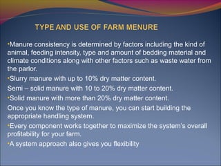 •Manure consistency is determined by factors including the kind of
animal, feeding intensity, type and amount of bedding material and
climate conditions along with other factors such as waste water from
the parlor.
•Slurry manure with up to 10% dry matter content.
Semi – solid manure with 10 to 20% dry matter content.
•Solid manure with more than 20% dry matter content.
Once you know the type of manure, you can start building the
appropriate handling system.
•Every component works together to maximize the system’s overall
profitability for your farm.
•A system approach also gives you flexibility
 