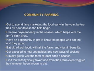 •Get to spend time marketing the food early in the year, before
their 16 hour days in the field begin.
•Receive payment early in the season, which helps with the
farm’s cash grow.
•Have an opportunity to get to know the people who eat the
food they grow.
•Eat ultra-fresh food, with all the flavor and vitamin benefits.
•Get exposed to new vegetables and new ways of cooking
•Usually get to visit the farm at least once a season
•Find that kids typically favor food from their farm even veggies
they’ve never been known to eat.
 