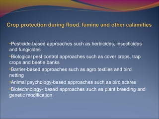 •Pesticide-based approaches such as herbicides, insecticides
and fungicides
•Biological pest control approaches such as cover crops, trap
crops and beetle banks
•Barrier-based approaches such as agro textiles and bird
netting
•Animal psychology-based approaches such as bird scares
•Biotechnology- based approaches such as plant breeding and
genetic modification
 