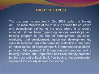 The trust was incorporated in Dec 2009 under the Society
Act. The main objective of the trust is to spread the education
and educational training to the area where it is require
outmost. it has been organizing various workshops and
training program in the field of management, education,
medicals, rural development, agricultural development etc
since its inception. An entrepreneurial institution in the name
of Indian School of Management & Entrepreneurship (ISME)
providing Management & Entrepreneurial program and a
training institute The Preparation has been already promoted
by the trust and a Book Bank free book to the downtrodden
section of the society all over the country.
 