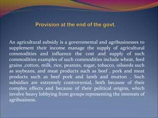 An agricultural subsidy is a governmental and agribusinesses to
supplement their income manage the supply of agricultural
commodities and influence the cost and supply of such
commodities examples of such commodities include wheat, feed
grains ,cotton, milk, rice, peanuts, sugar, tobacco, oilseeds such
as soybeans, and meat products such as beef , pork and meat
products such as beef pork and lamb and mutton . Such
subsidies are extremely controversial, both because of their
complex effects and because of their political origins, which
involve heavy lobbying from groups representing the interests of
agribusiness.
 