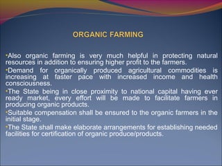 •Also organic farming is very much helpful in protecting natural
resources in addition to ensuring higher profit to the farmers.
•Demand for organically produced agricultural commodities is
increasing at faster pace with increased income and health
consciousness.
•The State being in close proximity to national capital having ever
ready market, every effort will be made to facilitate farmers in
producing organic products.
•Suitable compensation shall be ensured to the organic farmers in the
initial stage.
•The State shall make elaborate arrangements for establishing needed
facilities for certification of organic produce/products.
 