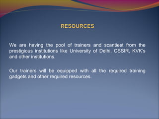 We are having the pool of trainers and scantiest from the
prestigious institutions like University of Delhi, CSSIR, KVK’s
and other institutions.
Our trainers will be equipped with all the required training
gadgets and other required resources.
 