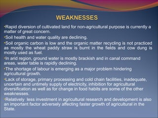•Rapid diversion of cultivated land for non-agricultural purpose is currently a
matter of great concern.
•Soil health and water quality are declining.
•Soil organic carbon is low and the organic matter recycling is not practiced
as mostly the wheat paddy straw is burnt in the fields and cow dung is
mostly used as fuel.
•In arid region, ground water is mostly brackish and in canal command
areas, water table is rapidly declining.
•The shortage of labour is emerging as a major problem hindering
agricultural growth.
•Lack of storage, primary processing and cold chain facilities, inadequate,
uncertain and untimely supply of electricity, inhibition for agricultural
diversification as well as for change in food habits are some of the other
weaknesses.
•Relatively less investment in agricultural research and development is also
an important factor adversely affecting faster growth of agricultural in the
State.
 