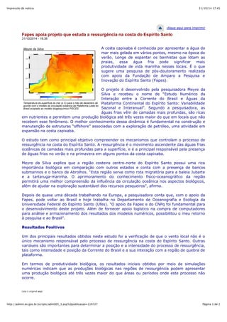 31/10/14 17:45Impressão de notícia
Página 1 de 2http://admin.es.gov.br/scripts/adm005_3.asp?cdpublicacao=119727
Meyre da Silva
Temperatura da superfície do mar (o C) para o mês de dezembro de
acordo com o modelo da circulação oceânica da Plataforma Leste do
Brasil acoplado ao modelo biogeoquímico PISCES.
clique aqui para imprimir
Fapes apoia projeto que estuda a ressurgência na costa do Espírito Santo
31/10/2014 - 16:36
A costa capixaba é conhecida por apresentar a água do
mar mais gelada em vários pontos, mesmo na época do
verão. Longe de espantar os banhistas que lotam as
praias, essa água fria pode significar mais
produtividade de vida marinha nesses locais. É o que
sugere uma pesquisa de pós-doutoramento realizada
com apoio da Fundação de Amparo a Pesquisa e
Inovação do Espírito Santo (Fapes).
O projeto é desenvolvido pela pesquisadora Meyre da
Silva e recebeu o nome de “Estudo Numérico da
Interação entre a Corrente do Brasil e Águas da
Plataforma Continental do Espírito Santo: Variabilidade
Sazonal e Interanual”. Segundo a pesquisadora, as
águas frias vêm de camadas mais profundas, são ricas
em nutrientes e permitem uma produção biológica até três vezes maior do que em locais que não
recebem esse fenômeno. O melhor conhecimento dessa dinâmica é fundamental na construção e
manutenção de estruturas “offshore” associadas com a exploração de petróleo, uma atividade em
expansão na costa capixaba.
O estudo tem como principal objetivo compreender os mecanismos que controlam o processo de
ressurgência na costa do Espírito Santo. A ressurgência é o movimento ascendente das águas frias
oceânicas de camadas mais profundas para a superfície, e é a principal responsável pela presença
de águas frias no verão e na primavera em alguns pontos da costa capixaba.
Meyre da Silva explica que a região costeira centro-norte do Espírito Santo possui uma rica
importância biológica em comparação com outros estados e conta com a presença de bancos
submarinos e o banco de Abrolhos. “Esta região serve como rota migratória para a baleia Jubarte
e a tartaruga-marinha. O aprimoramento do conhecimento físico-oceanográfico da região
permitirá uma melhor compreensão da influência da circulação oceânica nos aspectos biológicos,
além de ajudar na exploração sustentável dos recursos pesqueiros”, afirma.
Depois de quase uma década trabalhando na Europa, a pesquisadora conta que, com o apoio da
Fapes, pode voltar ao Brasil e hoje trabalha no Departamento de Oceanografia e Ecologia da
Universidade Federal do Espírito Santo (Ufes). “O apoio da Fapes e do CNPq foi fundamental para
o desenvolvimento deste projeto. Além de fornecer apoio logístico na compra de computadores
para análise e armazenamento dos resultados dos modelos numéricos, possibilitou o meu retorno
à pesquisa e ao Brasil”.
Resultados Positivos
Um dos principais resultados obtidos neste estudo foi a verificação de que o vento local não é o
único mecanismo responsável pelo processo de ressurgência na costa do Espírito Santo. Outras
variáveis são importantes para determinar a posição e a intensidade do processo de ressurgência,
tais como intensidade e posição da Corrente do Brasil e a sua interação com a região de quebra de
plataforma.
Em termos de produtividade biológica, os resultados iniciais obtidos por meio de simulações
numéricas indicam que as produções biológicas nas regiões de ressurgência podem apresentar
uma produção biológica até três vezes maior do que áreas ou períodos onde este processo não
ocorre.
Leia o original aqui
 