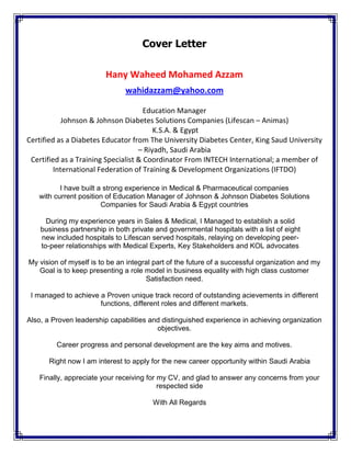 u
Cover Letter
Hany Waheed Mohamed Azzam
wahidazzam@yahoo.com
Education Manager
Johnson & Johnson Diabetes Solutions Companies (Lifescan – Animas)
K.S.A. & Egypt
Certified as a Diabetes Educator from The University Diabetes Center, King Saud University
– Riyadh, Saudi Arabia
Certified as a Training Specialist & Coordinator From INTECH International; a member of
International Federation of Training & Development Organizations (IFTDO)
I have built a strong experience in Medical & Pharmaceutical companies
with current position of Education Manager of Johnson & Johnson Diabetes Solutions
Companies for Saudi Arabia & Egypt countries
During my experience years in Sales & Medical, I Managed to establish a solid
business partnership in both private and governmental hospitals with a list of eight
new included hospitals to Lifescan served hospitals, relaying on developing peer-
to-peer relationships with Medical Experts, Key Stakeholders and KOL advocates
My vision of myself is to be an integral part of the future of a successful organization and my
Goal is to keep presenting a role model in business equality with high class customer
Satisfaction need.
I managed to achieve a Proven unique track record of outstanding acievements in different
functions, different roles and different markets.
Also, a Proven leadership capabilities and distinguished experience in achieving organization
objectives.
Career progress and personal development are the key aims and motives.
Right now I am interest to apply for the new career opportunity within Saudi Arabia
Finally, appreciate your receiving for my CV, and glad to answer any concerns from your
respected side
With All Regards
 