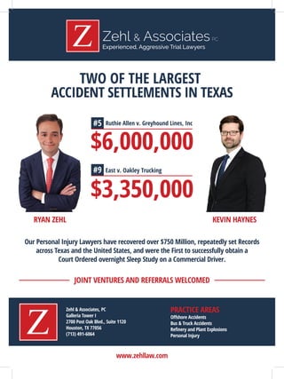Experienced, Aggressive Trial Lawyers
Experienced, Aggressive Trial Lawyers
www.zehllaw.com
Zehl & Associates, PC
Galleria Tower I
2700 Post Oak Blvd., Suite 1120
Houston, TX 77056
(713) 491-6064
Oﬀshore Accidents
Bus & Truck Accidents
Reﬁnery and Plant Explosions
Personal Injury
JOINT VENTURES AND REFERRALS WELCOMED
PRACTICE AREAS
TWO OF THE LARGEST
ACCIDENT SETTLEMENTS IN TEXAS
RYAN ZEHL KEVIN HAYNES
Our Personal Injury Lawyers have recovered over $750 Million, repeatedly set Records
across Texas and the United States, and were the First to successfully obtain a
Court Ordered overnight Sleep Study on a Commercial Driver.
$6,000,000
Ruthie Allen v. Greyhound Lines, Inc
$3,350,000
East v. Oakley Trucking
#5
#9
 
