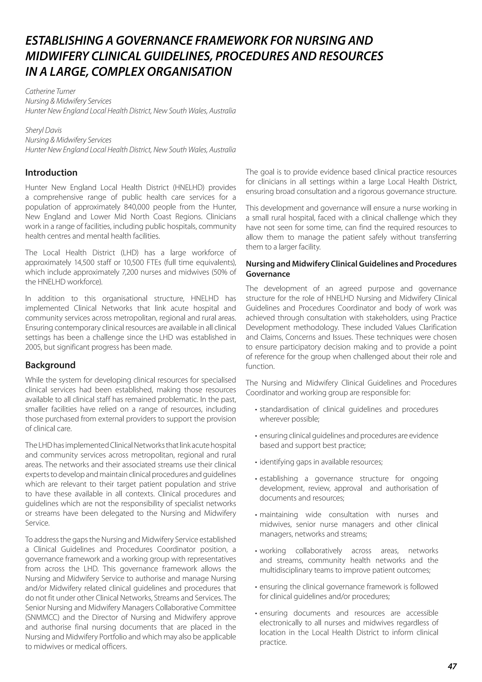 47
Introduction
Hunter New England Local Health District (HNELHD) provides
a comprehensive range of public health care services for a
population of approximately 840,000 people from the Hunter,
New England and Lower Mid North Coast Regions. Clinicians
work in a range of facilities, including public hospitals, community
health centres and mental health facilities.
The Local Health District (LHD) has a large workforce of
approximately 14,500 staff or 10,500 FTEs (full time equivalents),
which include approximately 7,200 nurses and midwives (50% of
the HNELHD workforce).
In addition to this organisational structure, HNELHD has
implemented Clinical Networks that link acute hospital and
community services across metropolitan, regional and rural areas.
Ensuring contemporary clinical resources are available in all clinical
settings has been a challenge since the LHD was established in
2005, but significant progress has been made.
Background
While the system for developing clinical resources for specialised
clinical services had been established, making those resources
available to all clinical staff has remained problematic. In the past,
smaller facilities have relied on a range of resources, including
those purchased from external providers to support the provision
of clinical care.
TheLHDhasimplementedClinicalNetworksthatlinkacutehospital
and community services across metropolitan, regional and rural
areas. The networks and their associated streams use their clinical
expertstodevelopandmaintainclinicalproceduresandguidelines
which are relevant to their target patient population and strive
to have these available in all contexts. Clinical procedures and
guidelines which are not the responsibility of specialist networks
or streams have been delegated to the Nursing and Midwifery
Service.
To address the gaps the Nursing and Midwifery Service established
a Clinical Guidelines and Procedures Coordinator position, a
governance framework and a working group with representatives
from across the LHD. This governance framework allows the
Nursing and Midwifery Service to authorise and manage Nursing
and/or Midwifery related clinical guidelines and procedures that
do not fit under other Clinical Networks, Streams and Services. The
Senior Nursing and Midwifery Managers Collaborative Committee
(SNMMCC) and the Director of Nursing and Midwifery approve
and authorise final nursing documents that are placed in the
Nursing and Midwifery Portfolio and which may also be applicable
to midwives or medical officers.
The goal is to provide evidence based clinical practice resources
for clinicians in all settings within a large Local Health District,
ensuring broad consultation and a rigorous governance structure.
This development and governance will ensure a nurse working in
a small rural hospital, faced with a clinical challenge which they
have not seen for some time, can find the required resources to
allow them to manage the patient safely without transferring
them to a larger facility.
Nursing and Midwifery Clinical Guidelines and Procedures
Governance
The development of an agreed purpose and governance
structure for the role of HNELHD Nursing and Midwifery Clinical
Guidelines and Procedures Coordinator and body of work was
achieved through consultation with stakeholders, using Practice
Development methodology. These included Values Clarification
and Claims, Concerns and Issues. These techniques were chosen
to ensure participatory decision making and to provide a point
of reference for the group when challenged about their role and
function.
The Nursing and Midwifery Clinical Guidelines and Procedures
Coordinator and working group are responsible for:
•	standardisation of clinical guidelines and procedures
wherever possible;
•	ensuring clinical guidelines and procedures are evidence
based and support best practice;
•	identifying gaps in available resources;
•	establishing a governance structure for ongoing
development, review, approval and authorisation of
documents and resources;
•	maintaining wide consultation with nurses and
midwives, senior nurse managers and other clinical
managers, networks and streams;
•	working collaboratively across areas, networks
and streams, community health networks and the
multidisciplinary teams to improve patient outcomes;
•	ensuring the clinical governance framework is followed
for clinical guidelines and/or procedures;
•	ensuring documents and resources are accessible
electronically to all nurses and midwives regardless of
location in the Local Health District to inform clinical
practice.
ESTABLISHING A GOVERNANCE FRAMEWORK FOR NURSING AND
MIDWIFERY CLINICAL GUIDELINES, PROCEDURES AND RESOURCES
IN A LARGE, COMPLEX ORGANISATION
Catherine Turner
Nursing & Midwifery Services
Hunter New England Local Health District, New South Wales, Australia
Sheryl Davis
Nursing & Midwifery Services
Hunter New England Local Health District, New South Wales, Australia
 