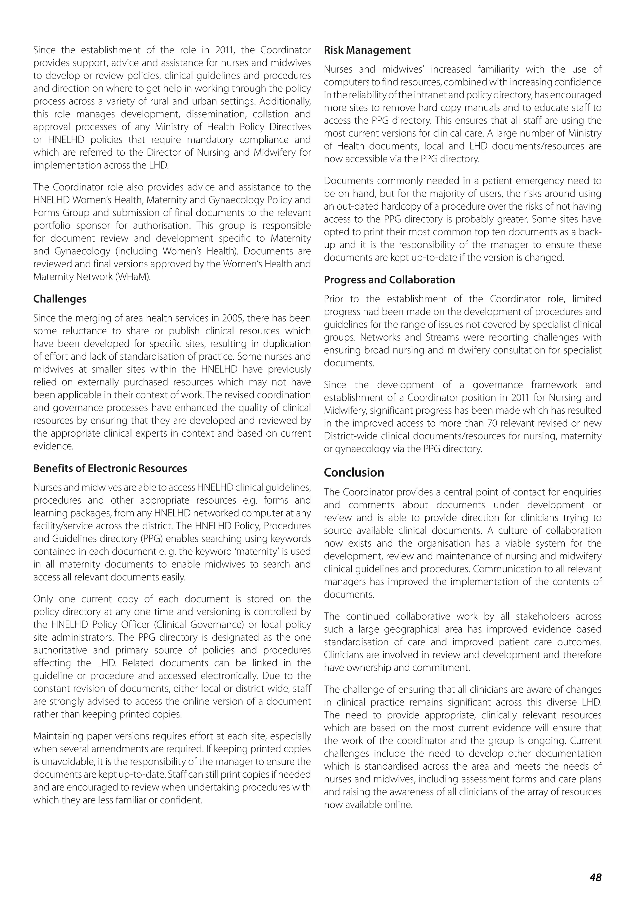 48
Since the establishment of the role in 2011, the Coordinator
provides support, advice and assistance for nurses and midwives
to develop or review policies, clinical guidelines and procedures
and direction on where to get help in working through the policy
process across a variety of rural and urban settings. Additionally,
this role manages development, dissemination, collation and
approval processes of any Ministry of Health Policy Directives
or HNELHD policies that require mandatory compliance and
which are referred to the Director of Nursing and Midwifery for
implementation across the LHD.
The Coordinator role also provides advice and assistance to the
HNELHD Women’s Health, Maternity and Gynaecology Policy and
Forms Group and submission of final documents to the relevant
portfolio sponsor for authorisation. This group is responsible
for document review and development specific to Maternity
and Gynaecology (including Women’s Health). Documents are
reviewed and final versions approved by the Women’s Health and
Maternity Network (WHaM).
Challenges
Since the merging of area health services in 2005, there has been
some reluctance to share or publish clinical resources which
have been developed for specific sites, resulting in duplication
of effort and lack of standardisation of practice. Some nurses and
midwives at smaller sites within the HNELHD have previously
relied on externally purchased resources which may not have
been applicable in their context of work. The revised coordination
and governance processes have enhanced the quality of clinical
resources by ensuring that they are developed and reviewed by
the appropriate clinical experts in context and based on current
evidence.
Benefits of Electronic Resources
Nurses and midwives are able to access HNELHD clinical guidelines,
procedures and other appropriate resources e.g. forms and
learning packages, from any HNELHD networked computer at any
facility/service across the district. The HNELHD Policy, Procedures
and Guidelines directory (PPG) enables searching using keywords
contained in each document e. g. the keyword ‘maternity’ is used
in all maternity documents to enable midwives to search and
access all relevant documents easily.
Only one current copy of each document is stored on the
policy directory at any one time and versioning is controlled by
the HNELHD Policy Officer (Clinical Governance) or local policy
site administrators. The PPG directory is designated as the one
authoritative and primary source of policies and procedures
affecting the LHD. Related documents can be linked in the
guideline or procedure and accessed electronically. Due to the
constant revision of documents, either local or district wide, staff
are strongly advised to access the online version of a document
rather than keeping printed copies.
Maintaining paper versions requires effort at each site, especially
when several amendments are required. If keeping printed copies
is unavoidable, it is the responsibility of the manager to ensure the
documentsarekeptup-to-date.Staffcanstillprintcopiesifneeded
and are encouraged to review when undertaking procedures with
which they are less familiar or confident.
Risk Management
Nurses and midwives’ increased familiarity with the use of
computers to find resources, combined with increasing confidence
inthereliabilityoftheintranetandpolicydirectory,hasencouraged
more sites to remove hard copy manuals and to educate staff to
access the PPG directory. This ensures that all staff are using the
most current versions for clinical care. A large number of Ministry
of Health documents, local and LHD documents/resources are
now accessible via the PPG directory.
Documents commonly needed in a patient emergency need to
be on hand, but for the majority of users, the risks around using
an out-dated hardcopy of a procedure over the risks of not having
access to the PPG directory is probably greater. Some sites have
opted to print their most common top ten documents as a back-
up and it is the responsibility of the manager to ensure these
documents are kept up-to-date if the version is changed.
Progress and Collaboration
Prior to the establishment of the Coordinator role, limited
progress had been made on the development of procedures and
guidelines for the range of issues not covered by specialist clinical
groups. Networks and Streams were reporting challenges with
ensuring broad nursing and midwifery consultation for specialist
documents.
Since the development of a governance framework and
establishment of a Coordinator position in 2011 for Nursing and
Midwifery, significant progress has been made which has resulted
in the improved access to more than 70 relevant revised or new
District-wide clinical documents/resources for nursing, maternity
or gynaecology via the PPG directory.
Conclusion
The Coordinator provides a central point of contact for enquiries
and comments about documents under development or
review and is able to provide direction for clinicians trying to
source available clinical documents. A culture of collaboration
now exists and the organisation has a viable system for the
development, review and maintenance of nursing and midwifery
clinical guidelines and procedures. Communication to all relevant
managers has improved the implementation of the contents of
documents.
The continued collaborative work by all stakeholders across
such a large geographical area has improved evidence based
standardisation of care and improved patient care outcomes.
Clinicians are involved in review and development and therefore
have ownership and commitment.
The challenge of ensuring that all clinicians are aware of changes
in clinical practice remains significant across this diverse LHD.
The need to provide appropriate, clinically relevant resources
which are based on the most current evidence will ensure that
the work of the coordinator and the group is ongoing. Current
challenges include the need to develop other documentation
which is standardised across the area and meets the needs of
nurses and midwives, including assessment forms and care plans
and raising the awareness of all clinicians of the array of resources
now available online.
 