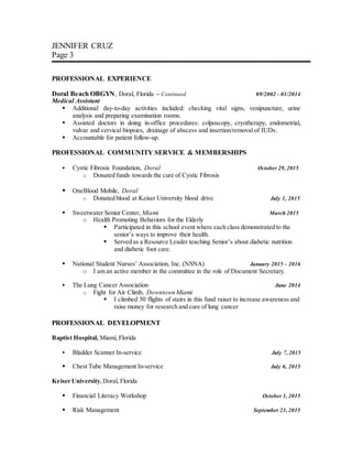 JENNIFER CRUZ
Page 3
PROFESSIONAL EXPERIENCE
Doral Beach OBGYN, Doral, Florida – Continued 09/2002 – 01/2014
Medical Assistant
 Additional day-to-day activities included: checking vital signs, venipuncture, urine
analysis and preparing examination rooms.
 Assisted doctors in doing in-office procedures: colposcopy, cryotherapy, endometrial,
vulvar and cervical biopsies, drainage of abscess and insertion/removal of IUDs.
 Accountable for patient follow-up.
PROFESSIONAL COMMUNITY SERVICE & MEMBERSHIPS
 Cystic Fibrosis Foundation, Doral October 29, 2015
o Donated funds towards the cure of Cystic Fibrosis
 OneBlood Mobile, Doral
o Donated blood at Keiser University blood drive July 1, 2015
 Sweetwater Senior Center, Miami March 2015
o Health Promoting Behaviors for the Elderly
 Participated in this school event where each class demonstrated to the
senior’s ways to improve their health.
 Served as a Resource Leader teaching Senior’s about diabetic nutrition
and diabetic foot care.
 National Student Nurses’ Association, Inc. (NSNA) January 2015 – 2016
o I am an active member in the committee in the role of Document Secretary.
 The Lung Cancer Association June 2014
o Fight for Air Climb, Downtown Miami
 I climbed 50 flights of stairs in this fund raiser to increase awareness and
raise money for research and cure of lung cancer
PROFESSIONAL DEVELOPMENT
Baptist Hospital, Miami, Florida
 Bladder Scanner In-service July 7, 2015
 Chest Tube Management In-service July 6, 2015
Keiser University,Doral, Florida
 Financial Literacy Workshop October 1, 2015
 Risk Management September 23, 2015
 