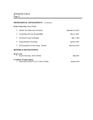 JENNIFER CRUZ
Page 4
PROFESSIONAL DEVELOPMENT – Continued
Keiser University,Doral, Florida
 Suicide Prevention and Awareness September 10, 2015
 Leadership and Civic Responsibility May 21, 2015
 Job Search Using Technology May 7, 2015
 Organ Donation Workshop April 21, 2015
 Professionalism & Networking Seminar March 26, 2015
HONORS & RECOGNITIONS
Dean’s List
 Keiser University, Doral, Florida May 2014
Certificate ofAppreciation
 Doral Beach OB/GYN,LLC, Doral, Florida October 2012
 