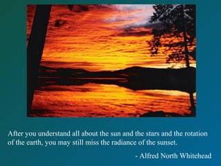 After you understand all about the sun and the stars and the rotation
of the earth, you may still miss the radiance of the sunset.
- Alfred North Whitehead
 