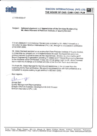rimEnn ;H::[$:X1:ffiJtg,ff ffilnternational
t-T-700-0308-47
$uhlec* Acknowledgernent amd Appreclation of the $ervices Rendered by
Mr. Abdul Hanneed of paklstan lnstitute of euality contro!.
!t is our pleasure to aeknowledge the serviees rendered by [vlr. Abdul Hameed as a
consultaE"lt to steer SimCon International (Pvt.) Ltd., throu$h to a successfill certiflcatlon
of iS09001:2000.
h/r. Abdul Hanneed assisted us as a consultant from Pakistan lnstitute of Ouality Gontrol,
to streamline oLlr procedqres and implementation thereof. We found him extrerneiy
professional and qualified to execute the required task. SimCon !s a non-traditional lT
Based.Engineerlng Organization providing lT related and !T Based fngineeiing Services
to the industrial sector of Pakistan. lt was not a trlvial assignrnent for Mr. Abdul F.iameed
but he took the challenge and worked with the whole Sirndon Team as a member.
We thank Mr. Abdul Hameed for his help and assistance in the process from the
beginning till the final certification. We wourl.d rec$.nmend him with futt confidence as a
consultant to anyone looking to get cer-tifieqJ in lsc.g001:2000.
regards,
MAhrnad Safi
Quality Managentent Representative
Dlrector Offshore Business Development & CAE Division
SimCon lnternationat (pvt.} Ltd.
First Floor, Razi^^Trwe-r,- BC-1_3,, F.lo_g_ 9, Main Clift^on Road, Clifton, Karachi, pakistan.
Phone: +(92-21) 582o83o-1 Fax: +(92-211sezoeiz
=miit:
intogsimcbn-*h.;; web: www.simcon-inl.com
 