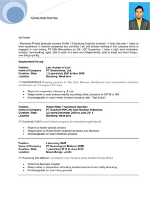 MOHAMAD PRIATNA
My Profile
I Mohamad Priatna graduate courses SMKN 13 Bandung Chemical Analysis 4 Year, has over 7 years of
work experience in several companies and currently I am still actively working in the company which is
engaged in coal mining, PT Mifa Bersaudara as QA / QC Supervisor. I have a high work motivation,
honesty, hard-working, agile, able to work in a team and independently, able to adapt and learn things -
new things quickly.
Employment History
Position Lab. Analyst of coal
Name of Company PT Geoservices, Ltd.
Duration / Date 1,5 years/July 2007 to Nov 2008
Location Bandung, West Java
PT GEOSERVICES Providing services for The Coal, Minerals, Geothermal and Hydrocarbons industries
in Indonesia and Throughout S.E Asia.
 Reports to supervisor Laboratory of coal
 Responsible on coal analysis results according to the procedure of ASTM or ISO
 Knowledgeable on calori meter, furnace (moisture, ash, Total Sulfur)
Position Waste Water Treathment Operator
Name of Company PT Goodrich PINDAD Aero Nautical Indonesia.
Duration / Date 2,5 years/December 2008 to June 2011
Location Bandung, West Java
PT Goodrich PASI is joint venture company for manufacture part aircraft
 Reports to leader special process
 Responsible on Waste Water treatment prosedur and standard
 Knowledgeable on water treatment process
Position Laboratory Staff
Name of Company PT Kuansing Inti Makmur (KIM)
Duration / Date 1 years/July 2011 to June 2012
Location Muara Bungo, Jambi
PT Kuansing Inti Makmur is company coal mining at group Golden Energy Mines
 Reports to Manager Logistic
 Responsible on preparation laboratory development and coal quality laboratory
 Knowledgeable on coal mining process
 