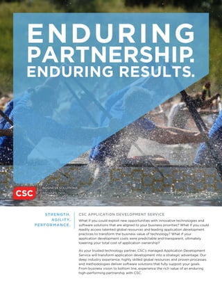 ENDURING
PARTNERSHIP.
ENDURING RESULTS.
CSC APPLICATION DEVELOPMENT SERVICE
What if you could exploit new opportunities with innovative technologies and
software solutions that are aligned to your business priorities? What if you could
readily access talented global resources and leading application development
practices to transform the business value of technology? What if your
application development costs were predictable and transparent, ultimately
lowering your total cost of application ownership?
As your trusted technology partner, CSC’s managed Application Development
Service will transform application development into a strategic advantage. Our
deep industry experience, highly skilled global resources and proven processes
and methodologies deliver software solutions that fully support your goals.
From business vision to bottom line, experience the rich value of an enduring
high-performing partnership with CSC.
STRENGTH.
AGILITY.
PERFORMANCE.
 