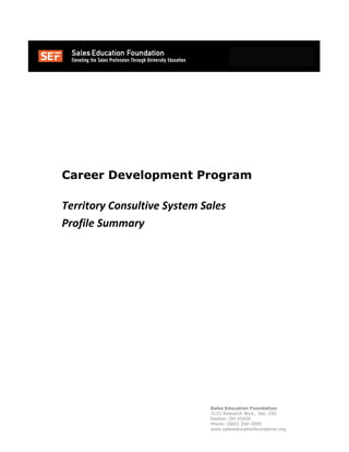 Sales Education Foundation
3123 Research Blvd., Ste. 250
Dayton, OH 45420
Phone: (800) 254-5995
www.saleseducationfoundation.org
Career Development Program
Territory Consultive System Sales
Profile Summary
 