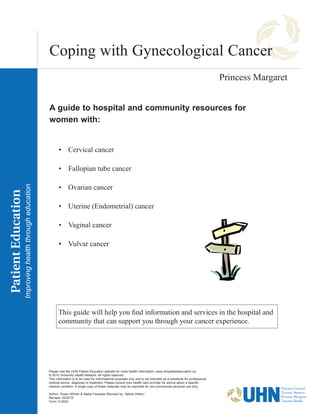 Coping with Gynecological Cancer
•	 Cervical cancer
•	 Fallopian tube cancer
•	 Ovarian cancer
•	 Uterine (Endometrial) cancer
•	 Vaginal cancer
•	 Vulvar cancer
This guide will help you find information and services in the hospital and
community that can support you through your cancer experience.
A guide to hospital and community resources for
women with:
Please visit the UHN Patient Education website for more health information: www.uhnpatienteducation.ca
© 2015 University Health Network. All rights reserved.
This information is to be used for informational purposes only and is not intended as a substitute for professional
medical advice, diagnosis or treatment. Please consult your health care provider for advice about a specific
medical condition. A single copy of these materials may be reprinted for non-commercial personal use only.
Author: Susan Winton & Nadia Feerasta (Revised by: Valerie Heller)
Revised: 02/2016
Form: D-5023
Princess Margaret
 