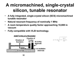 A micromachined, single-crystal
silicon, tunable resonator
• A fully integrated, single-crystal silicon (SCS) micromachined
tunable resonator
• Natural resonant frequency of nominally 1 MHz
• A room temperature quality factor approaching 10,000 in
vacuum
• Fully compatible with VLSI technology.
 