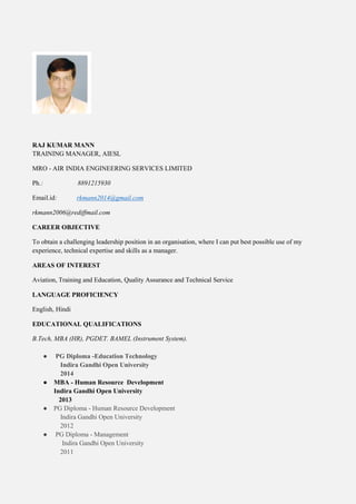 RAJ KUMAR MANN
TRAINING MANAGER, AIESL
MRO - AIR INDIA ENGINEERING SERVICES LIMITED
Ph.: 8891215930
Email.id: rkmann2014@gmail.com
rkmann2006@rediffmail.com
CAREER OBJECTIVE
To obtain a challenging leadership position in an organisation, where I can put best possible use of my
experience, technical expertise and skills as a manager.
AREAS OF INTEREST
Aviation, Training and Education, Quality Assurance and Technical Service
LANGUAGE PROFICIENCY
English, Hindi
EDUCATIONAL QUALIFICATIONS
B.Tech, MBA (HR), PGDET. BAMEL (Instrument System).
● PG Diploma -Education Technology
Indira Gandhi Open University
2014
● MBA - Human Resource Development
Indira Gandhi Open University
2013
● PG Diploma - Human Resource Development
Indira Gandhi Open University
2012
● PG Diploma - Management
Indira Gandhi Open University
2011
 