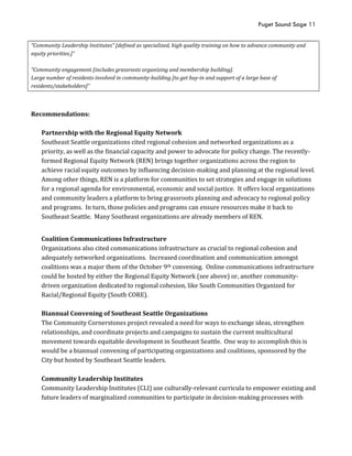 Puget Sound Sage 11
“Community Leadership Institutes” [defined as specialized, high quality training on how to advance community and
equity priorities.]”
”Community engagement [includes grassroots organizing and membership building].
Large number of residents involved in community-building [to get buy-in and support of a large base of
residents/stakeholders]”
Recommendations:
Partnership with the Regional Equity Network
Southeast Seattle organizations cited regional cohesion and networked organizations as a
priority, as well as the financial capacity and power to advocate for policy change. The recently-
formed Regional Equity Network (REN) brings together organizations across the region to
achieve racial equity outcomes by influencing decision-making and planning at the regional level.
Among other things, REN is a platform for communities to set strategies and engage in solutions
for a regional agenda for environmental, economic and social justice. It offers local organizations
and community leaders a platform to bring grassroots planning and advocacy to regional policy
and programs. In turn, those policies and programs can ensure resources make it back to
Southeast Seattle. Many Southeast organizations are already members of REN.
Coalition Communications Infrastructure
Organizations also cited communications infrastructure as crucial to regional cohesion and
adequately networked organizations. Increased coordination and communication amongst
coalitions was a major them of the October 9th convening. Online communications infrastructure
could be hosted by either the Regional Equity Network (see above) or, another community-
driven organization dedicated to regional cohesion, like South Communities Organized for
Racial/Regional Equity (South CORE).
Biannual Convening of Southeast Seattle Organizations
The Community Cornerstones project revealed a need for ways to exchange ideas, strengthen
relationships, and coordinate projects and campaigns to sustain the current multicultural
movement towards equitable development in Southeast Seattle. One way to accomplish this is
would be a biannual convening of participating organizations and coalitions, sponsored by the
City but hosted by Southeast Seattle leaders.
Community Leadership Institutes
Community Leadership Institutes (CLI) use culturally-relevant curricula to empower existing and
future leaders of marginalized communities to participate in decision-making processes with
 