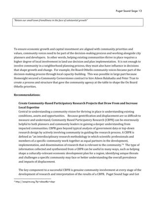 Puget Sound Sage 13
“Retain our small town friendliness in the face of substantial growth”
To ensure economic growth and capital investment are aligned with community priorities and
values, community voices need to be part of the decision-making process and working alongside city
planners and developers. In other words, helping existing communities thrive in place requires a
higher degree of local involvement in land use decision and plan implementation. It is not enough to
involve community in a neighborhood planning process, they must also have influence in decisions
that shape growth and change. For example, On Board Othello community voices became part of the
decision-making process through local capacity-building. This was possible in large part because
Homesight secured a Community Cornerstones contract to hire Aileen Balahadia and Peter Tran to
create a process and structure that gave the community agency at the table to shape the On Board
Othello priorities.
Recommendations:
Create Community-Based Participatory Research Projects that Draw From and Increase
Local Expertise
Central to understanding a community vision for thriving in place is understanding existing
conditions, assets and opportunities. Because gentrification and displacement are so difficult to
measure and understand, Community Based Participatory Research (CBPR) can be enormously
helpful to both planners and community leaders in gaining a deeper understanding from
impacted communities. CBPR goes beyond typical analysis of government data or top-down
research design by actively involving community in guiding the research process. A CBPR is
defined as “an interdisciplinary research methodology in which scientific professionals and
members of a specific community work together as equal partners in the development,
implementation, and dissemination of research that is relevant to the community.”4 The type of
information collected and synthesized from a CBPR can be useful in many ways, such as helping
shape a culturally-relevant economic development plan for a region, identifying unique threats
and challenges a specific community may face or better understanding the overall prevalence
and impacts of displacement.
The key component to a successful CBPR is genuine community involvement at every stage of the
development of research and interpretation of the results of a CBPR. Puget Sound Sage and Got
4 http://aaspire.org/?p=about&c=cbpr
 