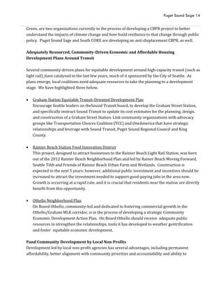 Puget Sound Sage 14
Green, are two organizations currently in the process of developing a CBPR project to better
understand the impacts of climate change and how build resilience to that change through public
policy. Puget Sound Sage and South CORE are developing an anti-displacement CBPR, as well.
Adequately Resourced, Community-Driven Economic and Affordable Housing
Development Plans Around Transit
Several community-driven plans for equitable development around high-capacity transit (such as
light rail)_have catalyzed in the last few years, much of it sponsored by the City of Seattle. As
plans emerge, local coalitions need adequate resources to take the planning to a development
stage. We have highlighted three below.
 Graham Station Equitable Transit-Oriented Development Plan
Encourage Seattle leaders on theSound Transit board, to develop the Graham Street Station,
and specifically instruct Sound Transit to update its cost estimates for the planning, design,
and construction of a Graham Street Station. Link community organizations with advocacy
groups like Transportation Choices Coalition (TCC) and OneAmerica that have strategic
relationships and leverage with Sound Transit, Puget Sound Regional Council and King
County.
 Rainier Beach Station Food Innovation District
This project, designed to attract businesses to the Rainier Beach Light Rail Station, was born
out of the 2012 Rainier Beach Neighborhood Plan and led by Rainer Beach Moving Forward,
Seattle Tilth and Friends of Rainier Beach Urban Farm and Wetlands. Construction is
expected in the next 5 years; however, additional public investment and incentives should be
increased to attract the investment needed to support good-paying jobs in the area now.
Growth is occurring at a rapid rate, and it is crucial that residents near the station are directly
benefit from this opportunity.
 Othello Neighborhood Plan
On Board Othello, community-led and dedicated to fostering commercial growth in the
Othello/Graham MLK corridor, is in the process of developing a strategic Community
Economic Development Action Plan. On Board Othello should receive adequate public
resources to strengthen the relationships, tools it has developed to weather gentrification
and foster equitable economic development.
Fund Community Development by Local Non-Profits
Development led by local non-profit agencies has several advantages, including permanent
affordability, better alignment with community priorities and accountability and ability to
 