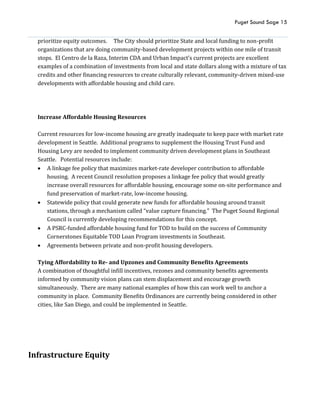 Puget Sound Sage 15
prioritize equity outcomes. The City should prioritize State and local funding to non-profit
organizations that are doing community-based development projects within one mile of transit
stops. El Centro de la Raza, Interim CDA and Urban Impact’s current projects are excellent
examples of a combination of investments from local and state dollars along with a mixture of tax
credits and other financing resources to create culturally relevant, community-driven mixed-use
developments with affordable housing and child care.
Increase Affordable Housing Resources
Current resources for low-income housing are greatly inadequate to keep pace with market rate
development in Seattle. Additional programs to supplement the Housing Trust Fund and
Housing Levy are needed to implement community driven development plans in Southeast
Seattle. Potential resources include:
 A linkage fee policy that maximizes market-rate developer contribution to affordable
housing. A recent Council resolution proposes a linkage fee policy that would greatly
increase overall resources for affordable housing, encourage some on-site performance and
fund preservation of market-rate, low-income housing.
 Statewide policy that could generate new funds for affordable housing around transit
stations, through a mechanism called “value capture financing.” The Puget Sound Regional
Council is currently developing recommendations for this concept.
 A PSRC-funded affordable housing fund for TOD to build on the success of Community
Cornerstones Equitable TOD Loan Program investments in Southeast.
 Agreements between private and non-profit housing developers.
Tying Affordability to Re- and Upzones and Community Benefits Agreements
A combination of thoughtful infill incentives, rezones and community benefits agreements
informed by community vision plans can stem displacement and encourage growth
simultaneously. There are many national examples of how this can work well to anchor a
community in place. Community Benefits Ordinances are currently being considered in other
cities, like San Diego, and could be implemented in Seattle.
Infrastructure Equity
 