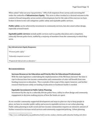 Puget Sound Sage 16
When asked “what are your top priorities,” 18% of all responses from survey and convening fell
under the umbrella of Infrastructure Equity. This term is often invoked as a desired outcome in the
context of broad inequality across sectors of development, but for the sake of this exercise we have
broken it down to two sub-categories: public safety and equitable public services.
Public safety can be achieved by investment in community services, but also smart urban design,
especially around transit.
Equitable public services include public services such as quality education and a competent,
culturally literate police force, staffed by a majority of members from the community in which they
serve.
Key Infrastructure Equity Responses
“Promote public safety.”
“Culturally-competent services.”
“Program for kids of color as educators.”
Recommendations
Increase Resources for Education and Priority Hire for Educational Professionals
With the state legislature undertaking the implementation of the McCleary decision5 the time is
ripe to discuss how low-income communities and communities of color will benefit from new
funding resources in education. This is outside of the scope of this report, however, and further
research that focuses solely on funding of education in Southeast Seattle is needed.
Equitable Investment in Public Safety Planning
Investment by the city in a culturally literate police force, safety in urban design and community
engagement in decision-making process of how the funds are spent.
As we consider community-supported development and ways to plan our city to keep people in
place, we have to consider public safety and access to equitable services in our urban planning.
Public safety planning in multi-racial and low-income communities requires an extensive amount of
further research to increase social services and community-supported policing. Urban planning
5 http://www.washingtonpolicy.org/publications/brief/overview-mccleary-decision-public-education-funding-and-reform
 