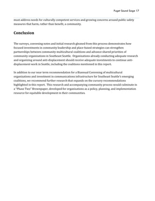 Puget Sound Sage 17
must address needs for culturally competent services and growing concerns around public safety
measures that harm, rather than benefit, a community.
Conclusion
The surveys, convening notes and initial research gleaned from this process demonstrates how
focused investments in community leadership and place-based strategies can strengthen
partnerships between community multicultural coalitions and advance shared priorities of
community organizations in Southeast Seattle. Organizations already conducting adequate research
and organizing around anti-displacement should receive adequate investments to continue anti-
displacement work in Seattle, including the coalitions mentioned in this report.
In addition to our near term recommendation for a Biannual Convening of multicultural
organizations and investment in communications infrastructure for Southeast Seattle’s emerging
coalitions, we recommend further research that expands on the cursory recommendations
highlighted in this report. This research and accompanying community process would culminate in
a “Phase Two” Brownpaper, developed for organizations as a policy, planning, and implementation
resource for equitable development in their communities.
 