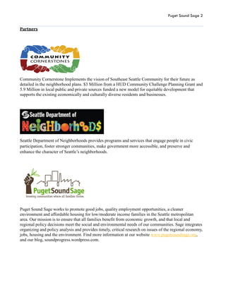Puget Sound Sage 2
Partners
Community Cornerstone Implements the vision of Southeast Seattle Community for their future as
detailed in the neighborhood plans. $3 Million from a HUD Community Challenge Planning Grant and
5.9 Million in local public and private sources funded a new model for equitable development that
supports the existing economically and culturally diverse residents and businesses.
Seattle Department of Neighborhoods provides programs and services that engage people in civic
participation, foster stronger communities, make government more accessible, and preserve and
enhance the character of Seattle’s neighborhoods.
Puget Sound Sage works to promote good jobs, quality employment opportunities, a cleaner
environment and affordable housing for low/moderate income families in the Seattle metropolitan
area. Our mission is to ensure that all families benefit from economic growth, and that local and
regional policy decisions meet the social and environmental needs of our communities. Sage integrates
organizing and policy analysis and provides timely, critical research on issues of the regional economy,
jobs, housing and the environment. Find more information at our website www.pugetsoundsage.org,
and our blog, soundprogress.wordpress.com.
 
