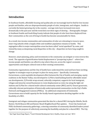 Puget Sound Sage 3
Introduction
In Southeast Seattle, affordable housing and quality jobs are increasingly hard to find for low-income
people and families, who are disproportionately people of color, immigrants, and refugees. Seattle is
currently the fastest growing city in the country - average rents have increased even more
dramatically in the past year and the trend does not show signs of slowing -. Demographic changes
in Southeast Seattle and South King County indicate that people of color have been displaced from
their communities as the cost of living in Seattle has become unsustainable for them.
As a result, low-income communities and communities of color are relocating to resource-poor,
inner-ring suburbs while a largely white and wealthier population remains in Seattle. This
segregative effect in major metropolitan areas has been called “social apartheid” by some, and
viewed by many as deepening racial disparities in this city – disparities we have long sought to
change.
However, smart planning, policy and investments in the community can mitigate or even reverse this
trend. The opposite of gentrification-fueled displacement is “prospering in place” – where low-
income people and families can afford to stay where they are, access the region’s economic
opportunities and deepen cultural roots in their existing communities.
Community organizations and the City of Seattle have understood this need and have been working
together to strategize ways to prosper in place for many years.1 Specifically, Community
Cornerstones, a joint equitable development effort between the City of Seattle and emerging equity
coalitions in the Rainier Valley, was developed to 1) Pilot a land banking fund for affordable mixed
use developments, 2) Provide wrap-around, culturally competent, supports for local immigrant,
refugee and minority-owned businesses to resist displacement as rents rise along the light rail
stations and 3) Plan for a shared multi-cultural community center (MCC) and 4) Ensure grassroots,
culturally relevant participation of historically underrepresented communities via the City’s Public
Outreach and Engagement Liaisons (POELs). An additional components of Community
Cornerstones was to build capacity for the locally-based organizations deciding together on the
feasibility of a MCC.
Immigrant and refugee communities generated the idea for a shared MCC during the Othello, North
Rainier, North Beacon Hill and Rainier Beach Neighborhood Plan updates. From City-hosted and
POEL-facilitated community gatherings, a steering committee of community identified leaders joined
together for the purpose of collectively assessing the feasibility and plan for a shared MCC. The City
1 See Puget Sound Sage Report, “Transit Oriented Development that is Healthy, Green and Just,” 2012
 