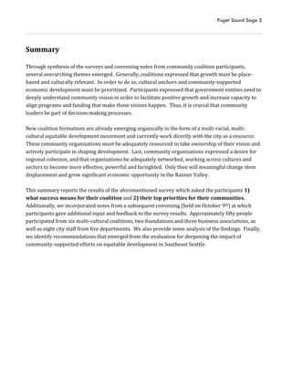 Puget Sound Sage 5
Summary
Through synthesis of the surveys and convening notes from community coalition participants,
several overarching themes emerged. Generally, coalitions expressed that growth must be place-
based and culturally relevant. In order to do so, cultural anchors and community-supported
economic development must be prioritized. Participants expressed that government entities need to
deeply understand community vision in order to facilitate positive growth and increase capacity to
align programs and funding that make those visions happen. Thus, it is crucial that community
leaders be part of decision-making processes.
New coalition formations are already emerging organically in the form of a multi-racial, multi-
cultural equitable development movement and currently work directly with the city as a resource.
These community organizations must be adequately resourced to take ownership of their vision and
actively participate in shaping development. Last, community organizations expressed a desire for
regional cohesion, and that organizations be adequately networked, working across cultures and
sectors to become more effective, powerful and farsighted. Only then will meaningful change stem
displacement and grow significant economic opportunity in the Rainier Valley.
This summary reports the results of the aforementioned survey which asked the participants 1)
what success means for their coalition and 2) their top priorities for their communities.
Additionally, we incorporated notes from a subsequent convening (held on October 9th) at which
participants gave additional input and feedback to the survey results. Approximately fifty people
participated from six multi-cultural coalitions, two foundations and three business associations, as
well as eight city staff from five departments. We also provide some analysis of the findings. Finally,
we identify recommendations that emerged from the evaluation for deepening the impact of
community-supported efforts on equitable development in Southeast Seattle.
 
