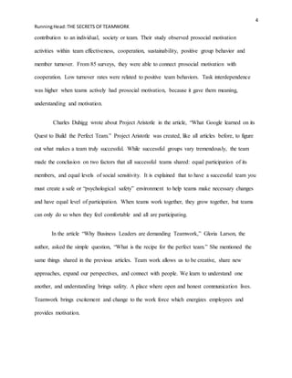 4
RunningHead:THE SECRETS OFTEAMWORK
contribution to an individual, society or team. Their study observed prosocial motivation
activities within team effectiveness, cooperation, sustainability, positive group behavior and
member turnover. From 85 surveys, they were able to connect prosocial motivation with
cooperation. Low turnover rates were related to positive team behaviors. Task interdependence
was higher when teams actively had prosocial motivation, because it gave them meaning,
understanding and motivation.
Charles Duhigg wrote about Project Aristotle in the article, “What Google learned on its
Quest to Build the Perfect Team.” Project Aristotle was created, like all articles before, to figure
out what makes a team truly successful. While successful groups vary tremendously, the team
made the conclusion on two factors that all successful teams shared: equal participation of its
members, and equal levels of social sensitivity. It is explained that to have a successful team you
must create a safe or “psychological safety” environment to help teams make necessary changes
and have equal level of participation. When teams work together, they grow together, but teams
can only do so when they feel comfortable and all are participating.
In the article “Why Business Leaders are demanding Teamwork,” Gloria Larson, the
author, asked the simple question, “What is the recipe for the perfect team.” She mentioned the
same things shared in the previous articles. Team work allows us to be creative, share new
approaches, expand our perspectives, and connect with people. We learn to understand one
another, and understanding brings safety. A place where open and honest communication lives.
Teamwork brings excitement and change to the work force which energizes employees and
provides motivation.
 