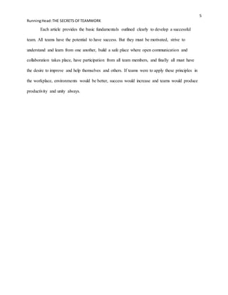 5
RunningHead:THE SECRETS OFTEAMWORK
Each article provides the basic fundamentals outlined clearly to develop a successful
team. All teams have the potential to have success. But they must be motivated, strive to
understand and learn from one another, build a safe place where open communication and
collaboration takes place, have participation from all team members, and finally all must have
the desire to improve and help themselves and others. If teams were to apply these principles in
the workplace, environments would be better, success would increase and teams would produce
productivity and unity always.
 
