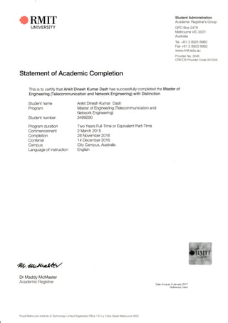 RMITUNIVERSITY
Statement of Academic Completion
This is to cerlify that Ankit Dinesh Kumar Dash has successfully completed the Master of
Engineering (lelecommunication and Network Engineering) with Distinction
Date of ssue: 9 January 201 7
Reference: Dash
Student Ad ministration
Academic Begistrar's Group
GPO Box 2476
Melbourne VIC 3001
Australia
Tei. +61 3 9925 BgB0
Fax +61 3 9925 8962
www.rmit.edu,au
Prov der No. 30,16
CRICOS Provrder Code 00122A
Student name
Program
Student number
Program duration
Commencement
Completion
Conferral
Campus
Language of instruction
Ankit Dinesh Kumar Dash
Master of Engineering felecommunication and
Network Engineering)
3499290
Two Years Full-Time or Equivalent Parl-Time
2 March 2015
28 November 2016
1 4 December 2016
City Campus, Australia
English
ZA.ao*utd?Z
Dr Maddy McMaster
Academic Registrar
Royal Melbourne Institute of Technology Limited Registered Office 124 La Trobe Street Melbourne 3000
 