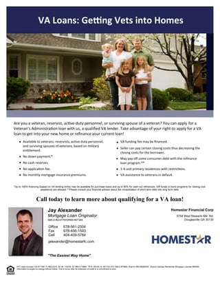 "The Easiest Way Home"
Mortgage Loan Originator
Jay Alexander
jalexander@homestarfc.com
Douglasville GA 30135
5754 West Stewarts Mill  Rd.
Homestar Financial Corp
404-409-5784
678-456-1593
678-561-2504
Cell
Fax
Office
NMLS #223779/GRMA #27346
VA Loans: Ge ng Vets into Homes
 
 
Call today to learn more about qualifying for a VA loan!
HFC state licenses: GA #17368, FL #MLD275, NC #L-143335, SC #MLS-70864, TN # 109109, AL #21105 HFC NMLS #70864. Branch NMLS#395340.  Branch Georgia Residential Mortgage Licensee #56426. 
Information is subject to change without notice. This is not an offer for extension of credit or a commitment to lend.
Available to veterans, reservists, ac ve-duty personnel,
and surviving spouses of veterans, based on military
en tlement.
No down payment.*  
No cash reserves.
No applica on fee.
Seller can pay certain closing costs thus decreasing the
closing costs for the borrower.
VA funding fee may be  nanced.
Are you a veteran, reservist, ac ve-duty personnel, or surviving spouse of a veteran? You can apply  for a
Veteran’s Administra on loan with us, a quali ed VA lender. Take advantage of your right to apply for a VA
loan to get into your new home or re nance your current loan!
No monthly mortgage insurance premiums.
May pay o  some consumer debt with the re nance
loan program.**
1-4 unit primary residences with restric ons.
VA assistance to veterans in default.
*Up to 100% financing (based on VA lending limits) may be available for purchase loans and up to 90% for cash-out refinances. Gift funds or bond programs  for closing cost
assistance are allowed. **Please consult your financial advisor about the consolidation of short term debt into long term debt.
 