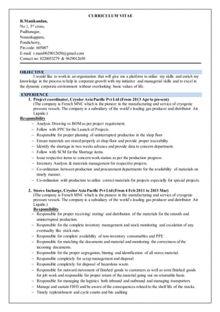 CURRICULUM VITAE
R.Manikandan,
No 1, 3rd
cross,
Pudhunagar,
Nonankuppam,
Pondicherry,
Pin code: 605007
E-mail: r.mani9629012650@gmail.com
Contact no: 8220053279 & 9629012650
OBJECTIVE
I would like to work in an organization that will give me a platform to utilize my skills and enrich my
knowledge in the process to help in corporate growth with my initiative and managerial skills and to excel in
the dynamic corporate environment without overlooking basic values of life.
EXPERIENCE
1. Project coordinator, Cryolor Asia Pacific Pvt Ltd (From 2013 Apr to present)
(The company is French MNC which is the pioneer in the manufacturing and service of cryogenic
pressure vessels. The company is a subsidiary of the world’s leading gas producer and distributor Air
Liquide.)
Responsibility
 Analysis Drawing vs BOM as per project requirement.
 Follow with PPC for the Launch of Projects.
 Responsible for proper planning of uninterrupted production in the shop floor
 Ensure materials are stored properly at shop floor and provide proper traceability
 Identify the shortage in two weeks advance and provide data to concern department.
 Follow with SCM for the Shortage items.
 Issue respective items to concern work station as per the production progress.
 Inventory Analysis & materials management for respective projects.
 Co-ordination between production and procurement departments for the availability of materials on
timely manner.
 Co-ordination with production to utilize correct materials for projects especially for special projects.
2. Stores Incharge, Cryolor Asia Pacific Pvt Ltd (From 4 Feb 2011 to 2013 Mar)
(The company is French MNC which is the pioneer in the manufacturing and service of cryogenic
pressure vessels. The company is a subsidiary of the world’s leading gas producer and distributor Air
Liquide.)
Responsibility
 Responsible for proper receiving/ storing/ and distribution of the materials for the smooth and
uninterrupted production.
 Responsible for the complete inventory management and stock monitoring and escalation of any
eventuality like stock outs.
 Responsible for complete availability of non-inventory consumables and PPE
 Responsible for matching the documents and material and monitoring the correctness of the
incoming documents.
 Responsible for the proper segregation, binning and identification of all stores material.
 Responsible completely for scrap management and disposal
 Responsible completely for disposal of hazardous waste.
 Responsible for outward movement of finished goods to customers as well as semi finished goods
for job work and responsible for proper return of the material going out on returnable basis.
 Responsible for managing the logistics both inbound and outbound and managing transporters.
 Manage and sustain FIFO and be aware of the consequences related to the shelf life of the stocks.
 Timely replenishment and cycle counts and bin auditing
 