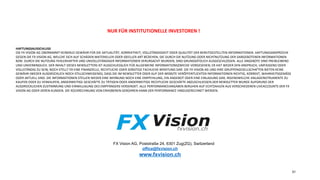 FX Vision AG, Poststraße 24, 6301 Zug(ZG), Switzerland
office@fxvision.ch
www.fxvision.ch
31
NUR	FÜR	INSTITUTIONELLE	INVESTOREN	!	
	
	
	
HAFTUNGSAUSSCHLUSS	
DIE	FX	VISION	AG	ÜBERNIMMT	KEINERLEI	GEWÄHR	FÜR	DIE	AKTUALITÄT,	KORREKTHEIT,	VOLLSTÄNDIGKEIT	ODER	QUALITÄT	DER	BEREITGESTELLTEN	INFORMATIONEN.	HAFTUNGSANSPRÜCHE	
GEGEN	DIE	FX	VISION	AG,	WELCHE	SICH	AUF	SCHÄDEN	MATERIELLER	ODER	IDEELLER	ART	BEZIEHEN,	DIE	DURCH	DIE	NUTZUNG	ODER	NICHTNUTZUNG	DER	DARGEBOTENEN	INFORMATIONEN	
BZW.	DURCH	DIE	NUTZUNG	FEHLERHAFTER	UND	UNVOLLSTÄNDIGER	INFORMATIONEN	VERURSACHT	WURDEN,	SIND	GRUNDSÄTZLICH	AUSGESCHLOSSEN.	ALLE	ANGEBOTE	SIND	FREIBLEIBEND	
UND	UNVERBINDLICH.	DER	INHALT	DIESES	NEWSLETTERS	IST	AUSSCHLIESSLICH	FÜR	ALLGEMEINE	INFORMATIONSZWECKE	VORGESEHEN;	ER	HAT	WEDER	DEN	ANSPRUCH,	UMFASSEND	ODER	
VOLLSTÄNDIG	ZU	SEIN,	NOCH	STELLT	ER	EINE	FINANZIELLE,	RECHTLICHE	ODER	SONSTIGE	FACHLICHE	BERATUNG	DAR.	DIE	FX	VISION	AG	UND	IHRE	GRUPPENGESELLSCHAFTEN	BIETEN	KEINE	
GEWÄHR	(WEDER	AUSDRÜCKLICH	NOCH	STILLSCHWEIGEND),	DASS	DIE	IM	NEWSLETTER	ODER	AUF	DER	WEBSITE	VERÖFFENTLICHTEN	INFORMATIONEN	RICHTIG,	KORREKT,	WAHRHEITSGEMÄSS	
ODER	AKTUELL	SIND.	DIE	INFORMATIONEN	STELLEN	WEDER	EINE	WERBUNG	NOCH	EINE	EMPFEHLUNG,	EIN	ANGEBOT	ODER	EINE	EINLADUNG	DAR,	IRGENDWELCHE	ANLAGEINSTRUMENTE	ZU	
KAUFEN	ODER	ZU	VERKAUFEN,	ANDERWEITIGE	GESCHÄFTE	ZU	TÄTIGEN	ODER	ANDERWEITIGE	RECHTLICHE	GESCHÄFTE	ABZUSCHLIESSEN.DER	NEWSLETTER	WURDE	AUFGRUND	DER	
AUSDRÜCKLICHEN	ZUSTIMMUNG	UND	EINWILLIGUNG	DES	EMPFÄNGERS	VERSENDET.	ALLE	PERFORMANCEANGABEN	BERUHEN	AUF	ECHTZAHLEN	AUS	VERSCHIEDENEN	LIVEACCOUNTS	DER	FX	
VISION	AG	ODER	DEREN	KUNDEN.	DIE	RÜCKRECHNUNG	VON	ERHOBENEN	GEBÜHREN	KANN	DER	PERFORMANCE	HINZUGERECHNET	WERDEN.	
 