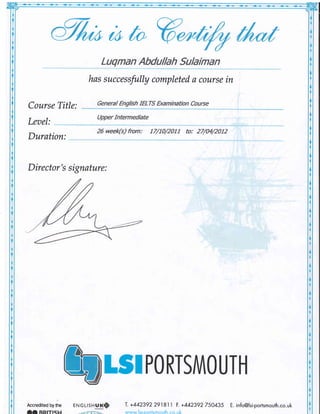 u r t 0 I
LuqmanAbdullahSulaiman
hassuccessfullycompletedacoursein
CourseTitle: GeneralEnglishIELTS*amination Cource
UpperIntermediate
Leael:
26 week(s)from: 17/10/2011 to: 27/04/2012
Duration:
Director'ssignature:
Accreditedbythe
t$PORTSMOUTH
T.+442392291811F.+442392750435
www.lsi-portsmouth.co.
E.info@lsi-portsmouth.co.uk
 