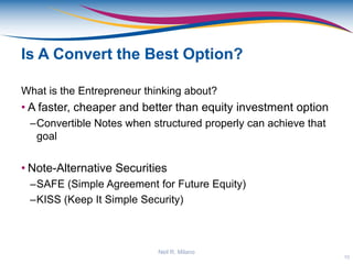 Is A Convert the Best Option?
What is the Entrepreneur thinking about?
• A faster, cheaper and better than equity investment option
–Convertible Notes when structured properly can achieve that
goal
• Note-Alternative Securities
–SAFE (Simple Agreement for Future Equity)
–KISS (Keep It Simple Security)
10
Neil R. Milano
 