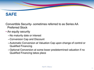 SAFE
Convertible Security- sometimes referred to as Series AA
Preferred Stock
• An equity security
–No maturity date or interest
–Conversion Cap and Discount
–Automatic Conversion at Valuation Cap upon change of control or
Qualified Financing
–Optional Conversion at some lower predetermined valuation if no
Qualified Financing takes place
11
Neil R. Milano
 