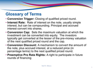 Glossary of Terms
• Conversion Trigger: Closing of qualified priced round.
• Interest Rate: Rate of interest on the note, usually simple
interest, but can be compounding. Principal and accrued
interest convert into shares.
• Conversion Cap: Sets the maximum valuation at which the
investment can be converted into equity. The investors
typically get converted at the lesser of the pre-money valuation
of the next qualified priced round and the cap.
• Conversion Discount: A mechanism to convert the amount of
the note, plus accrued interest, at a reduced price (in
percentage terms) to the next qualified priced round.
• Preemptive Pro Rata Rights: A right to participate in future
rounds of financing
3
Neil R. Milano
 