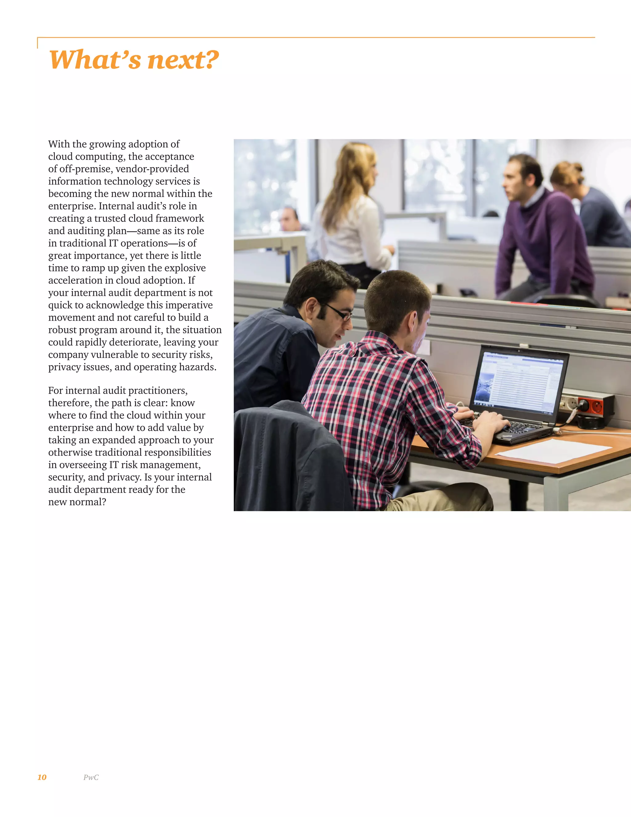 10 PwC
What’s next?
With the growing adoption of
cloud computing, the acceptance
of off-premise, vendor-provided
information technology services is
becoming the new normal within the
enterprise. Internal audit’s role in
creating a trusted cloud framework
and auditing plan—same as its role
in traditional IT operations—is of
great importance, yet there is little
time to ramp up given the explosive
acceleration in cloud adoption. If
your internal audit department is not
quick to acknowledge this imperative
movement and not careful to build a
robust program around it, the situation
could rapidly deteriorate, leaving your
company vulnerable to security risks,
privacy issues, and operating hazards.
For internal audit practitioners,
therefore, the path is clear: know
where to find the cloud within your
enterprise and how to add value by
taking an expanded approach to your
otherwise traditional responsibilities
in overseeing IT risk management,
security, and privacy. Is your internal
audit department ready for the
new normal?
 