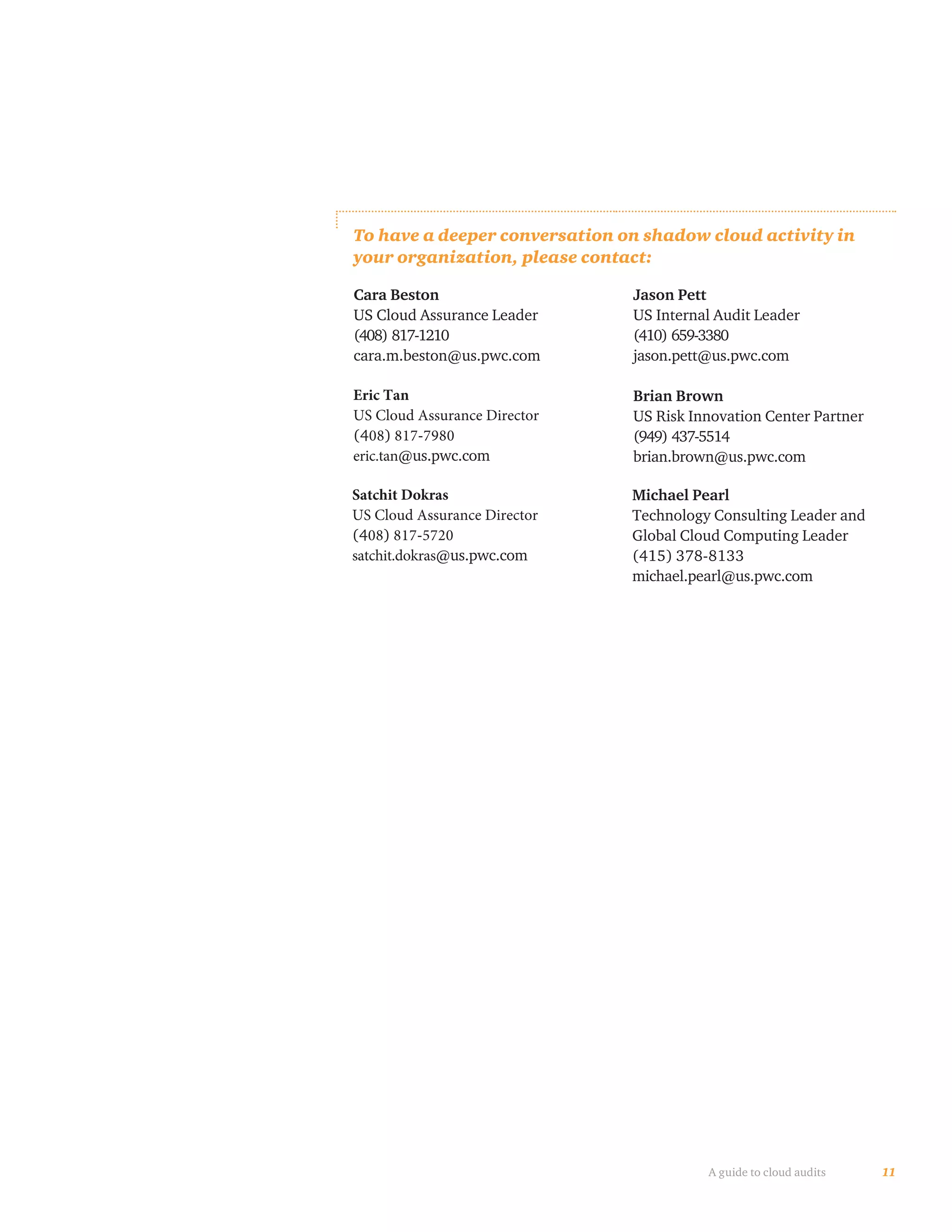 11A guide to cloud audits
To have a deeper conversation on shadow cloud activity in
your organization, please contact:
Cara Beston
US Cloud Assurance Leader
(408) 817-1210
cara.m.beston@us.pwc.com
Jason Pett
US Internal Audit Leader
(410) 659-3380
jason.pett@us.pwc.com
Brian Brown
US Risk Innovation Center Partner
(949) 437-5514
brian.brown@us.pwc.com
Michael Pearl
Technology Consulting Leader and
Global Cloud Computing Leader
(415) 378-8133
michael.pearl@us.pwc.com
Eric Tan
US Cloud Assurance Director
(408) 817-7980
eric.tan@us.pwc.com
Satchit Dokras
US Cloud Assurance Director
(408) 817-5720
satchit.dokras@us.pwc.com
 