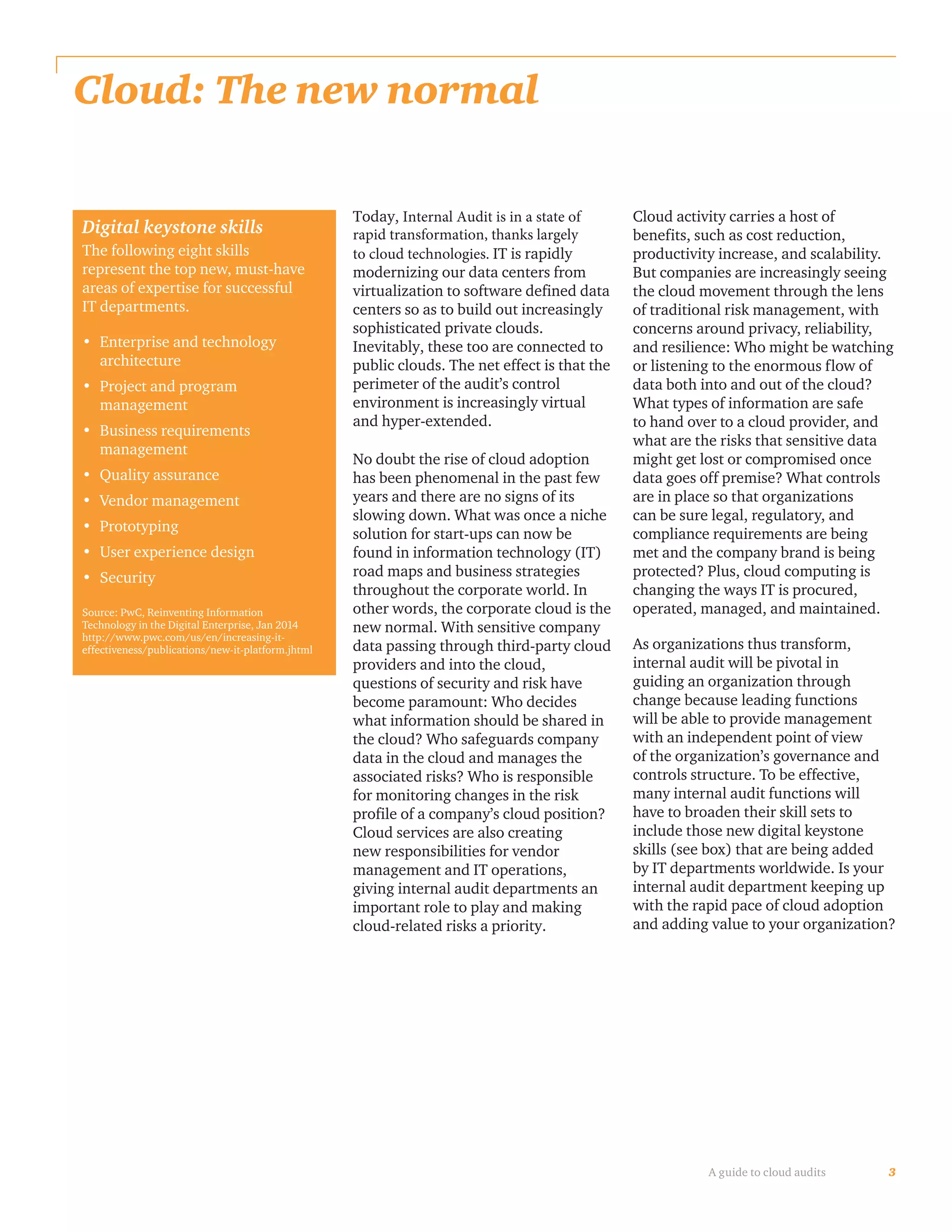 3A guide to cloud audits
Cloud: The new normal
Today, Internal Audit is in a state of
rapid transformation, thanks largely
to cloud technologies. IT is rapidly
modernizing our data centers from
virtualization to software defined data
centers so as to build out increasingly
sophisticated private clouds.
Inevitably, these too are connected to
public clouds. The net effect is that the
perimeter of the audit’s control
environment is increasingly virtual
and hyper-extended.
No doubt the rise of cloud adoption
has been phenomenal in the past few
years and there are no signs of its
slowing down. What was once a niche
solution for start-ups can now be
found in information technology (IT)
road maps and business strategies
throughout the corporate world. In
other words, the corporate cloud is the
new normal. With sensitive company
data passing through third-party cloud
providers and into the cloud,
questions of security and risk have
become paramount: Who decides
what information should be shared in
the cloud? Who safeguards company
data in the cloud and manages the
associated risks? Who is responsible
for monitoring changes in the risk
profile of a company’s cloud position?
Cloud services are also creating
new responsibilities for vendor
management and IT operations,
giving internal audit departments an
important role to play and making
cloud-related risks a priority.
Cloud activity carries a host of
benefits, such as cost reduction,
productivity increase, and scalability.
But companies are increasingly seeing
the cloud movement through the lens
of traditional risk management, with
concerns around privacy, reliability,
and resilience: Who might be watching
or listening to the enormous flow of
data both into and out of the cloud?
What types of information are safe
to hand over to a cloud provider, and
what are the risks that sensitive data
might get lost or compromised once
data goes off premise? What controls
are in place so that organizations
can be sure legal, regulatory, and
compliance requirements are being
met and the company brand is being
protected? Plus, cloud computing is
changing the ways IT is procured,
operated, managed, and maintained.
As organizations thus transform,
internal audit will be pivotal in
guiding an organization through
change because leading functions
will be able to provide management
with an independent point of view
of the organization’s governance and
controls structure. To be effective,
many internal audit functions will
have to broaden their skill sets to
include those new digital keystone
skills (see box) that are being added
by IT departments worldwide. Is your
internal audit department keeping up
with the rapid pace of cloud adoption
and adding value to your organization?
Digital keystone skills
The following eight skills
represent the top new, must-have
areas of expertise for successful
IT departments.
•	 Enterprise and technology
architecture
•	 Project and program
management
•	 Business requirements
management
•	 Quality assurance
•	 Vendor management
•	 Prototyping
•	 User experience design
•	 Security
Source: PwC, Reinventing Information
Technology in the Digital Enterprise, Jan 2014
http://www.pwc.com/us/en/increasing-it-
effectiveness/publications/new-it-platform.jhtml
 